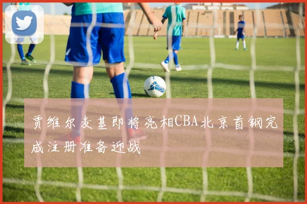 贾维尔麦基即将亮相CBA北京首钢完成注册准备迎战