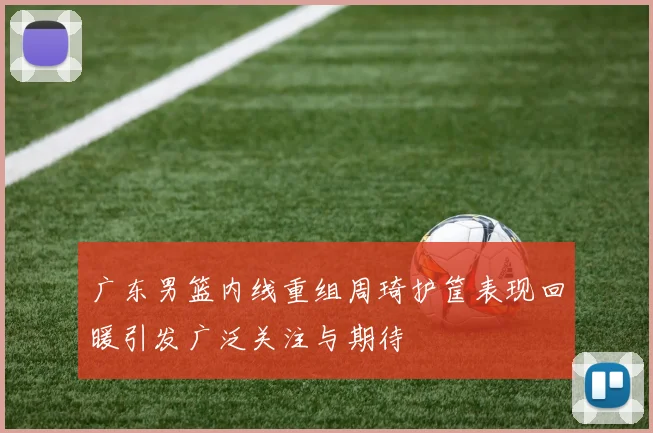 广东男篮内线重组周琦护筐表现回暖引发广泛关注与期待