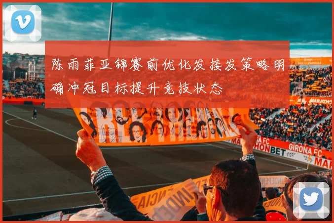 陈雨菲亚锦赛前优化发接发策略明确冲冠目标提升竞技状态