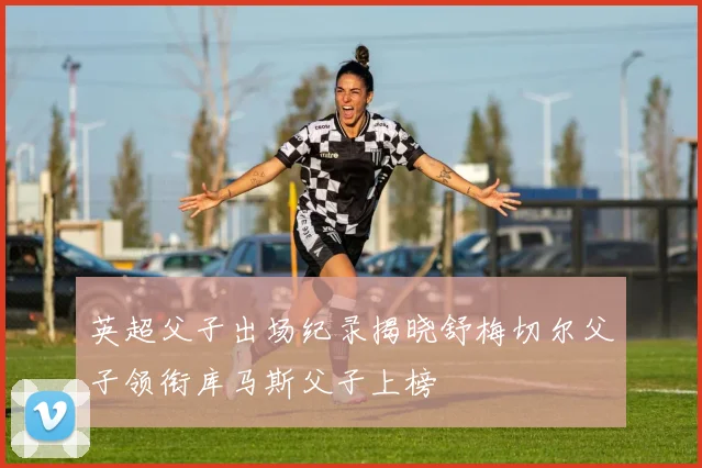英超父子出场纪录揭晓舒梅切尔父子领衔库马斯父子上榜