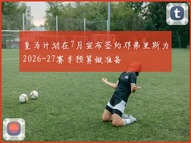 皇马计划在7月宣布签约邓弗里斯为2026-27赛季预算做准备