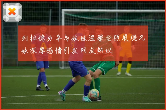 利拉德分享与妹妹温馨合照展现兄妹深厚感情引发网友热议